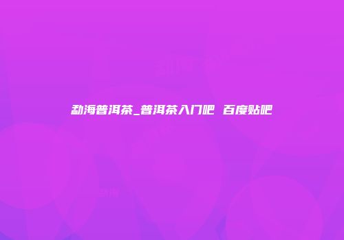 勐海普洱茶_普洱茶入门吧 百度贴吧