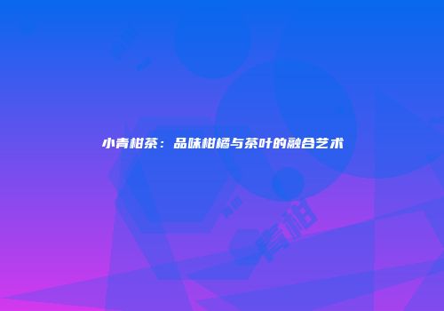 小青柑茶：品味柑橘与茶叶的融合艺术