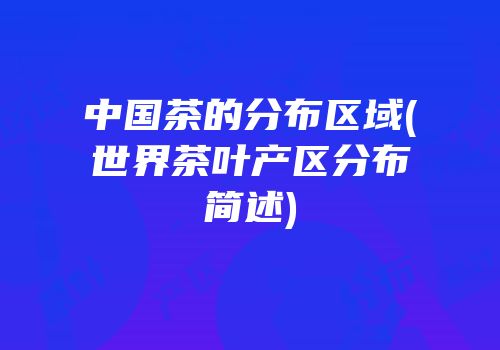 中国茶的分布区域(世界茶叶产区分布简述)