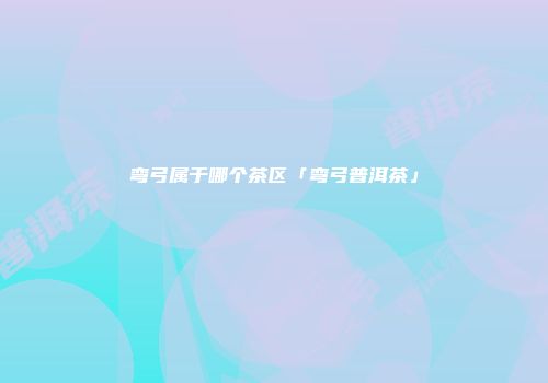 弯弓属于哪个茶区「弯弓普洱茶」