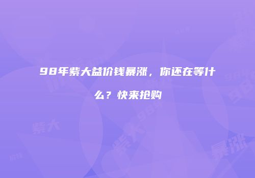 98年紫大益价钱暴涨，你还在等什么？快来抢购