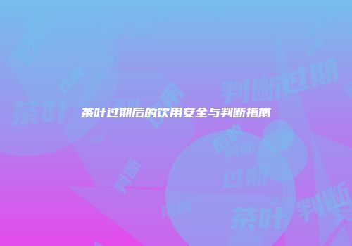 茶叶过期后的饮用安全与判断指南