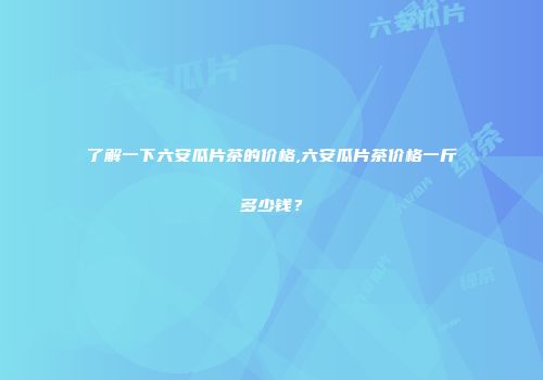 了解一下六安瓜片茶的价格,六安瓜片茶价格一斤多少钱？