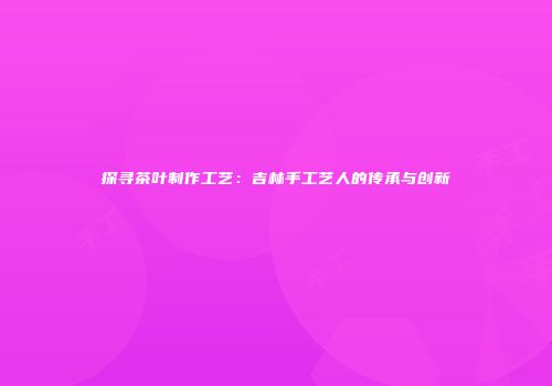 探寻茶叶制作工艺：吉林手工艺人的传承与创新