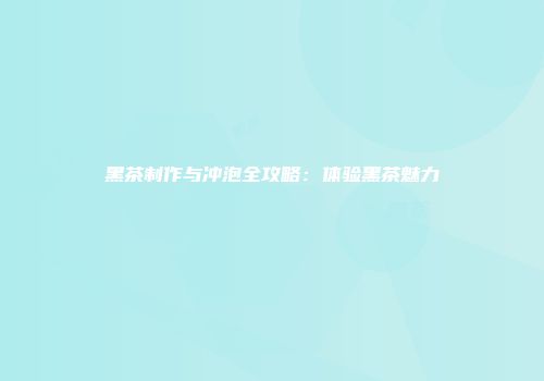 黑茶制作与冲泡全攻略：体验黑茶魅力