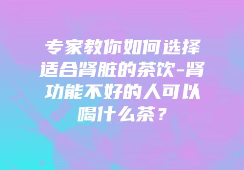 专家教你如何选择适合肾脏的茶饮-肾功能不好的人可以喝什么茶？