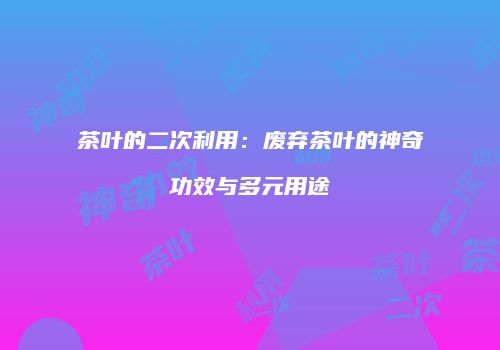 茶叶的二次利用：废弃茶叶的神奇功效与多元用途