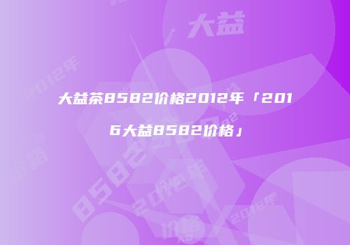 大益茶8582价格2012年「2016大益8582价格」