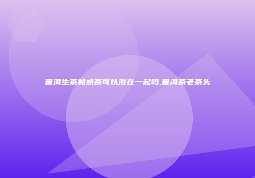 普洱生茶和熟茶可以混在一起吗,普洱茶老茶头