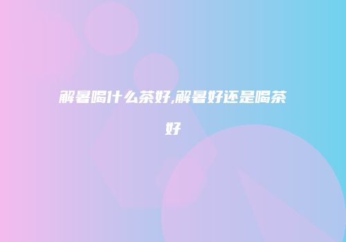 解暑喝什么茶好,解暑好还是喝茶好