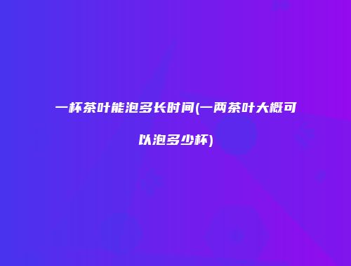 一杯茶叶能泡多长时间(一两茶叶大概可以泡多少杯)