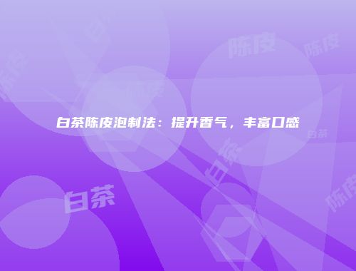 白茶陈皮泡制法：提升香气，丰富口感