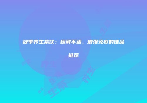 秋季养生茶饮：缓解不适，增强免疫的佳品推荐