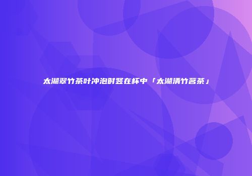 太湖翠竹茶叶冲泡时竖在杯中「太湖清竹茗茶」