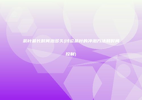 茶叶最长时间泡多久(讨论茶叶的冲泡方法和时间控制)