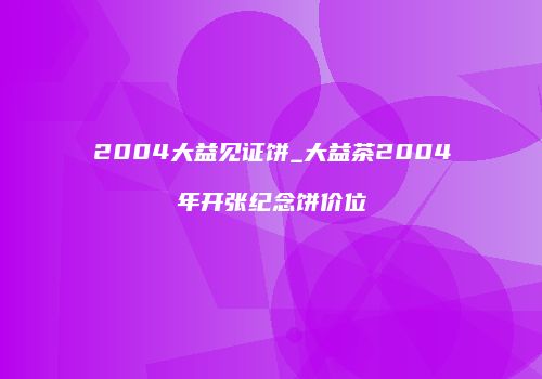 2004大益见证饼_大益茶2004年开张纪念饼价位