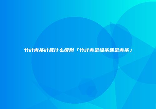 竹叶青茶叶算什么级别「竹叶青是绿茶还是青茶」
