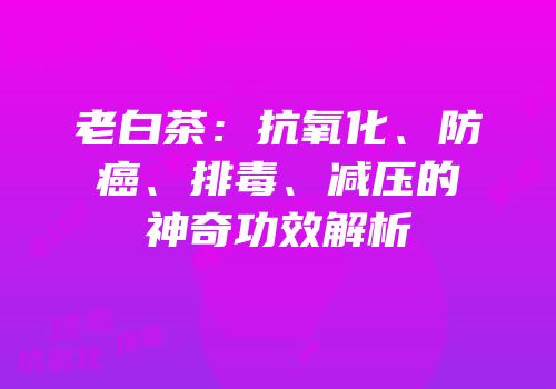 老白茶：抗氧化、防癌、排毒、减压的神奇功效解析