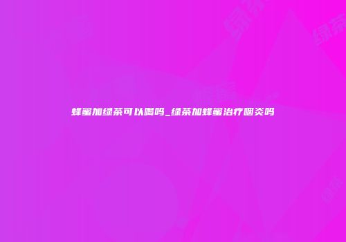 蜂蜜加绿茶可以喝吗_绿茶加蜂蜜治疗咽炎吗