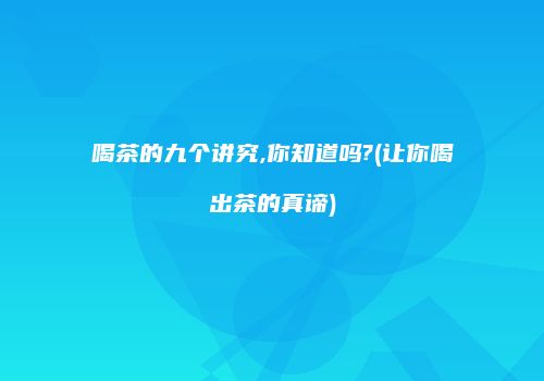 喝茶的九个讲究,你知道吗?(让你喝出茶的真谛)
