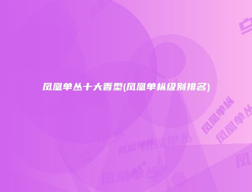 凤凰单丛十大香型(凤凰单枞级别排名)