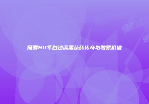 探索80年白沙溪黑茶砖传奇与收藏价值