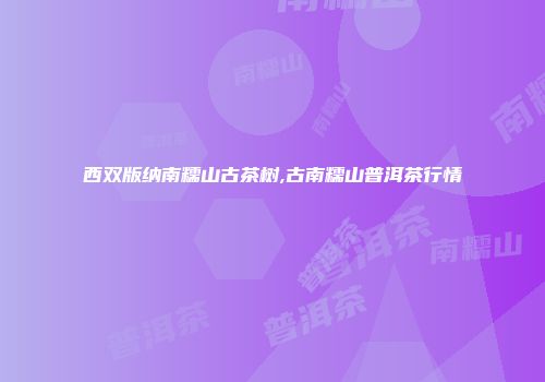 西双版纳南糯山古茶树,古南糯山普洱茶行情