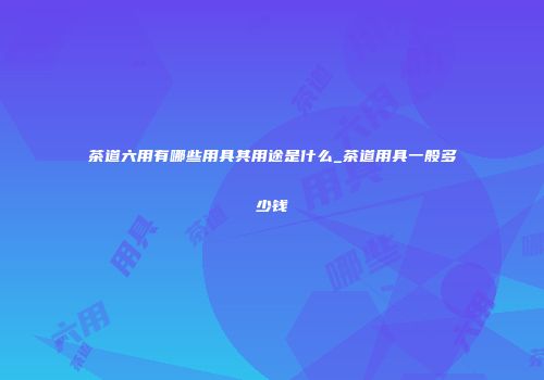 茶道六用有哪些用具其用途是什么_茶道用具一般多少钱