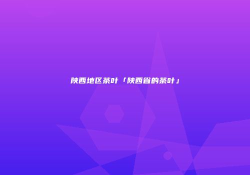 陕西地区茶叶「陕西省的茶叶」