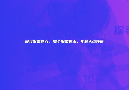 探寻喝茶魅力：16个喝茶理由，年轻人也钟爱