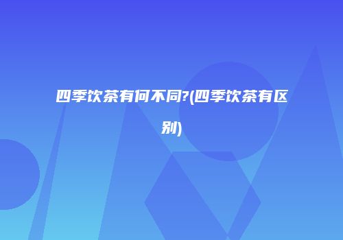 四季饮茶有何不同?(四季饮茶有区别)