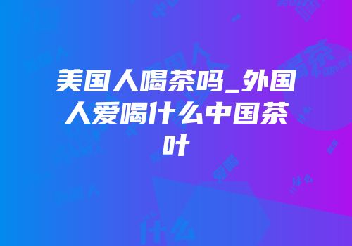 美国人喝茶吗_外国人爱喝什么中国茶叶