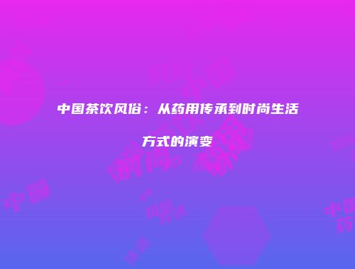 中国茶饮风俗：从药用传承到时尚生活方式的演变
