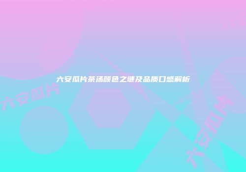 六安瓜片茶汤颜色之谜及品质口感解析