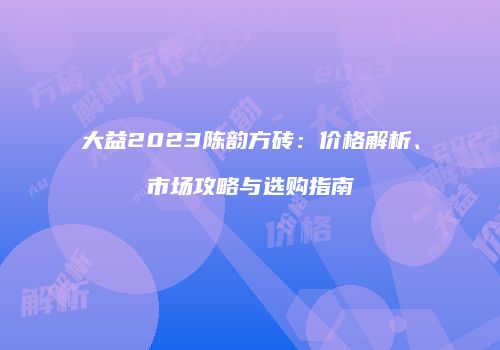 大益2023陈韵方砖：价格解析、市场攻略与选购指南
