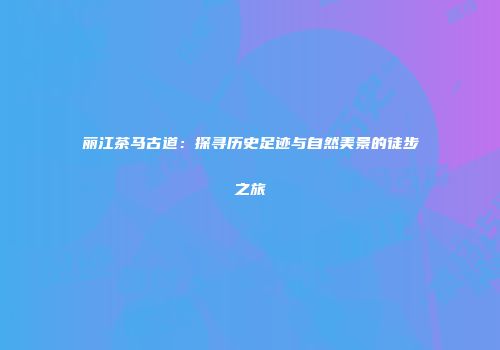 丽江茶马古道：探寻历史足迹与自然美景的徒步之旅