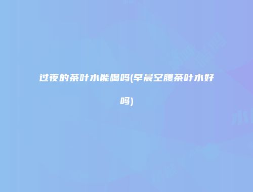 过夜的茶叶水能喝吗(早晨空腹茶叶水好吗)