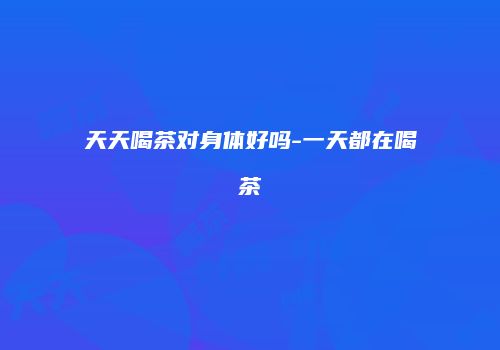 天天喝茶对身体好吗-一天都在喝茶