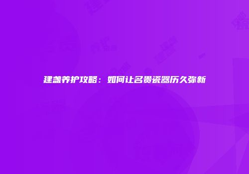 建盏养护攻略：如何让名贵瓷器历久弥新