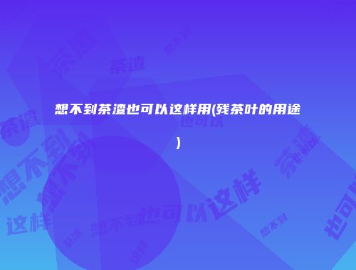 想不到茶渣也可以这样用(残茶叶的用途)