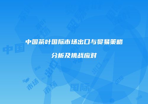 中国茶叶国际市场出口与贸易策略分析及挑战应对