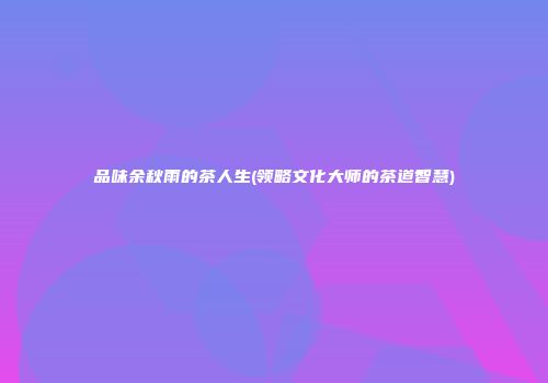 品味余秋雨的茶人生(领略文化大师的茶道智慧)