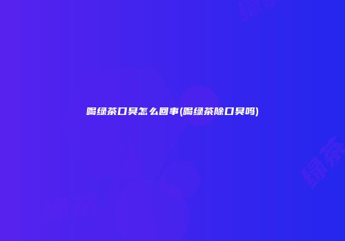 喝绿茶口臭怎么回事(喝绿茶除口臭吗)