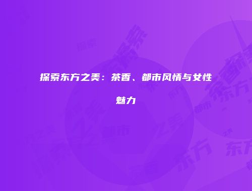 探索东方之美：茶香、都市风情与女性魅力