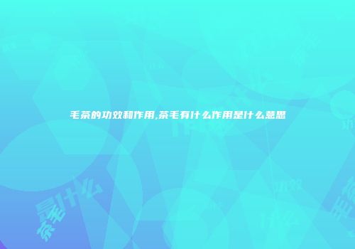 毛茶的功效和作用,茶毛有什么作用是什么意思