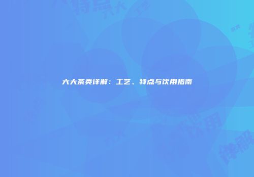六大茶类详解：工艺、特点与饮用指南