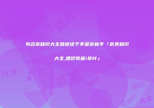书名茶知识大全知道这个不是茶新手「茶类知识大全,建议收藏!茶叶」