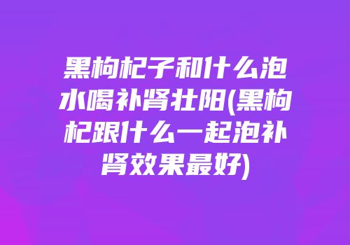 黑枸杞子和什么泡水喝补肾壮阳(黑枸杞跟什么一起泡补肾效果最好)