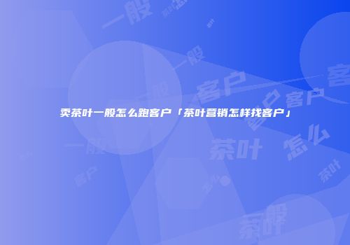 卖茶叶一般怎么跑客户「茶叶营销怎样找客户」