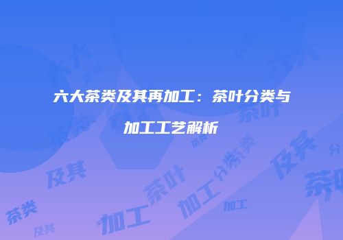 六大茶类及其再加工：茶叶分类与加工工艺解析